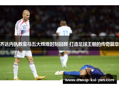 齐达内执教皇马五大辉煌时刻回顾 打造足球王朝的传奇篇章